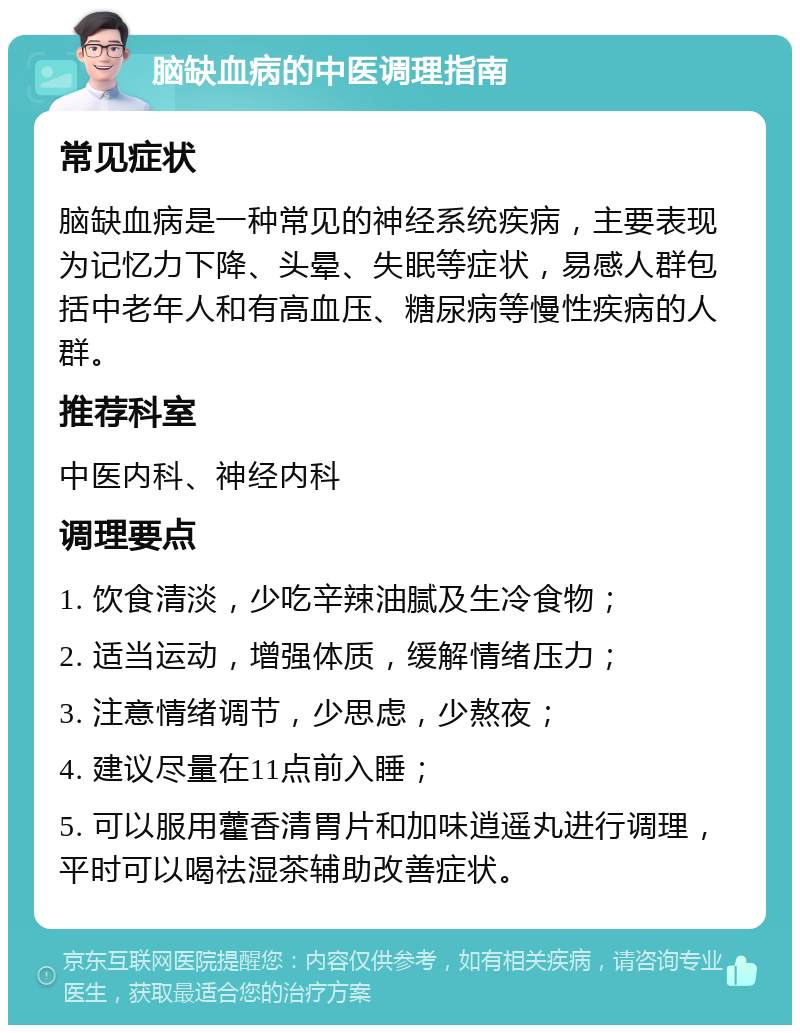 脑缺血病的中医调理指南 常见症状 脑缺血病是一种常见的神经系统疾病，主要表现为记忆力下降、头晕、失眠等症状，易感人群包括中老年人和有高血压、糖尿病等慢性疾病的人群。 推荐科室 中医内科、神经内科 调理要点 1. 饮食清淡，少吃辛辣油腻及生冷食物； 2. 适当运动，增强体质，缓解情绪压力； 3. 注意情绪调节，少思虑，少熬夜； 4. 建议尽量在11点前入睡； 5. 可以服用藿香清胃片和加味逍遥丸进行调理，平时可以喝祛湿茶辅助改善症状。