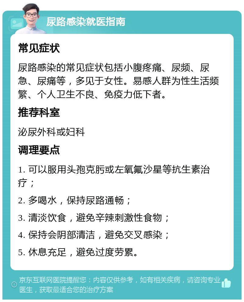 尿路感染就医指南 常见症状 尿路感染的常见症状包括小腹疼痛、尿频、尿急、尿痛等，多见于女性。易感人群为性生活频繁、个人卫生不良、免疫力低下者。 推荐科室 泌尿外科或妇科 调理要点 1. 可以服用头孢克肟或左氧氟沙星等抗生素治疗； 2. 多喝水，保持尿路通畅； 3. 清淡饮食，避免辛辣刺激性食物； 4. 保持会阴部清洁，避免交叉感染； 5. 休息充足，避免过度劳累。