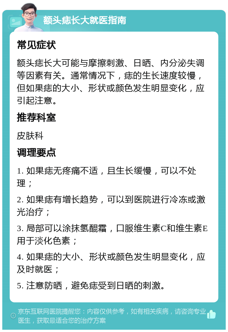 额头痣长大就医指南 常见症状 额头痣长大可能与摩擦刺激、日晒、内分泌失调等因素有关。通常情况下，痣的生长速度较慢，但如果痣的大小、形状或颜色发生明显变化，应引起注意。 推荐科室 皮肤科 调理要点 1. 如果痣无疼痛不适，且生长缓慢，可以不处理； 2. 如果痣有增长趋势，可以到医院进行冷冻或激光治疗； 3. 局部可以涂抹氢醌霜，口服维生素C和维生素E用于淡化色素； 4. 如果痣的大小、形状或颜色发生明显变化，应及时就医； 5. 注意防晒，避免痣受到日晒的刺激。