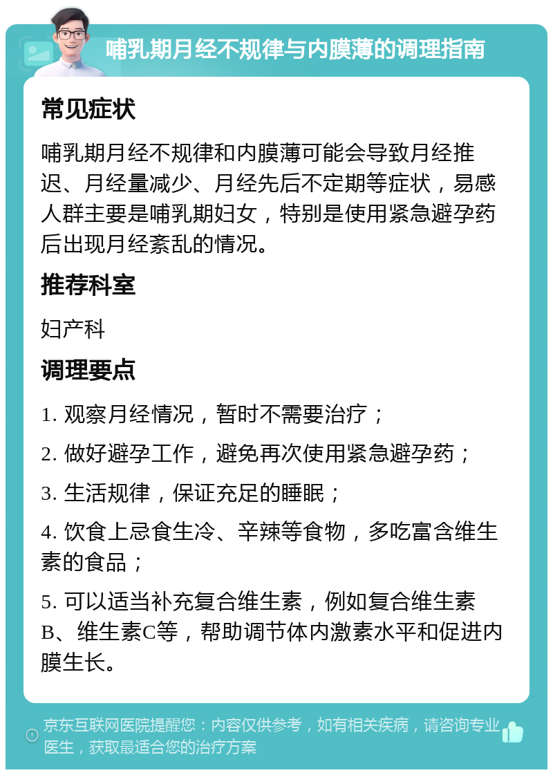 哺乳期月经不规律与内膜薄的调理指南 常见症状 哺乳期月经不规律和内膜薄可能会导致月经推迟、月经量减少、月经先后不定期等症状，易感人群主要是哺乳期妇女，特别是使用紧急避孕药后出现月经紊乱的情况。 推荐科室 妇产科 调理要点 1. 观察月经情况，暂时不需要治疗； 2. 做好避孕工作，避免再次使用紧急避孕药； 3. 生活规律，保证充足的睡眠； 4. 饮食上忌食生冷、辛辣等食物，多吃富含维生素的食品； 5. 可以适当补充复合维生素，例如复合维生素B、维生素C等，帮助调节体内激素水平和促进内膜生长。