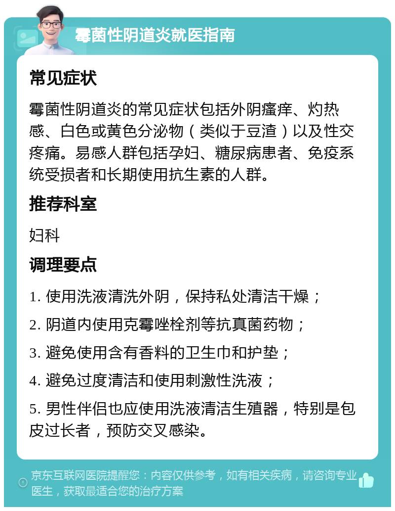 霉菌性阴道炎就医指南 常见症状 霉菌性阴道炎的常见症状包括外阴瘙痒、灼热感、白色或黄色分泌物（类似于豆渣）以及性交疼痛。易感人群包括孕妇、糖尿病患者、免疫系统受损者和长期使用抗生素的人群。 推荐科室 妇科 调理要点 1. 使用洗液清洗外阴，保持私处清洁干燥； 2. 阴道内使用克霉唑栓剂等抗真菌药物； 3. 避免使用含有香料的卫生巾和护垫； 4. 避免过度清洁和使用刺激性洗液； 5. 男性伴侣也应使用洗液清洁生殖器，特别是包皮过长者，预防交叉感染。