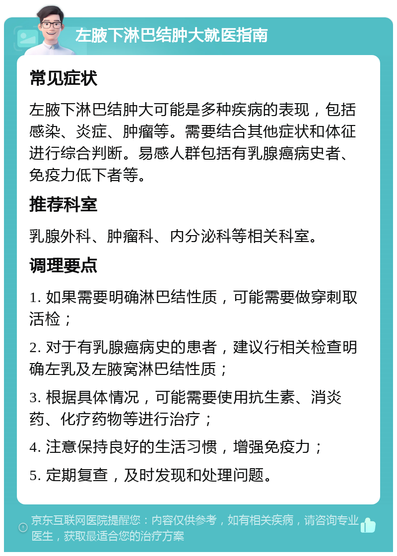 左腋下淋巴结肿大就医指南 常见症状 左腋下淋巴结肿大可能是多种疾病的表现，包括感染、炎症、肿瘤等。需要结合其他症状和体征进行综合判断。易感人群包括有乳腺癌病史者、免疫力低下者等。 推荐科室 乳腺外科、肿瘤科、内分泌科等相关科室。 调理要点 1. 如果需要明确淋巴结性质，可能需要做穿刺取活检； 2. 对于有乳腺癌病史的患者，建议行相关检查明确左乳及左腋窝淋巴结性质； 3. 根据具体情况，可能需要使用抗生素、消炎药、化疗药物等进行治疗； 4. 注意保持良好的生活习惯，增强免疫力； 5. 定期复查，及时发现和处理问题。