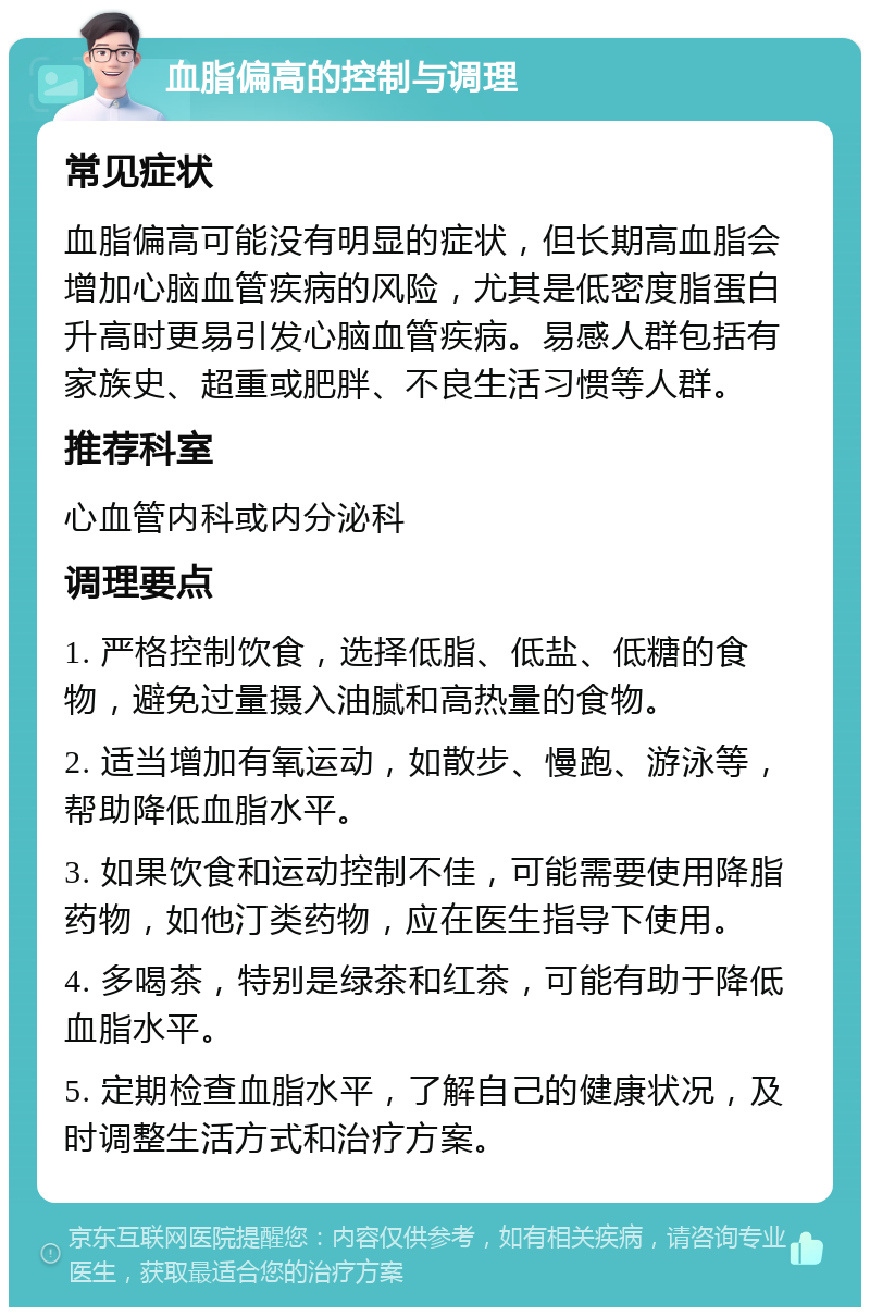 血脂偏高的控制与调理 常见症状 血脂偏高可能没有明显的症状，但长期高血脂会增加心脑血管疾病的风险，尤其是低密度脂蛋白升高时更易引发心脑血管疾病。易感人群包括有家族史、超重或肥胖、不良生活习惯等人群。 推荐科室 心血管内科或内分泌科 调理要点 1. 严格控制饮食，选择低脂、低盐、低糖的食物，避免过量摄入油腻和高热量的食物。 2. 适当增加有氧运动，如散步、慢跑、游泳等，帮助降低血脂水平。 3. 如果饮食和运动控制不佳，可能需要使用降脂药物，如他汀类药物，应在医生指导下使用。 4. 多喝茶，特别是绿茶和红茶，可能有助于降低血脂水平。 5. 定期检查血脂水平，了解自己的健康状况，及时调整生活方式和治疗方案。