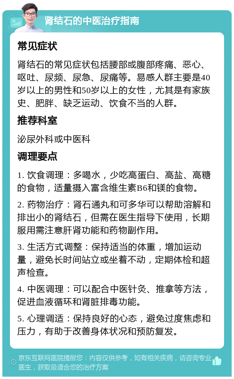 肾结石的中医治疗指南 常见症状 肾结石的常见症状包括腰部或腹部疼痛、恶心、呕吐、尿频、尿急、尿痛等。易感人群主要是40岁以上的男性和50岁以上的女性，尤其是有家族史、肥胖、缺乏运动、饮食不当的人群。 推荐科室 泌尿外科或中医科 调理要点 1. 饮食调理：多喝水，少吃高蛋白、高盐、高糖的食物，适量摄入富含维生素B6和镁的食物。 2. 药物治疗：肾石通丸和可多华可以帮助溶解和排出小的肾结石，但需在医生指导下使用，长期服用需注意肝肾功能和药物副作用。 3. 生活方式调整：保持适当的体重，增加运动量，避免长时间站立或坐着不动，定期体检和超声检查。 4. 中医调理：可以配合中医针灸、推拿等方法，促进血液循环和肾脏排毒功能。 5. 心理调适：保持良好的心态，避免过度焦虑和压力，有助于改善身体状况和预防复发。