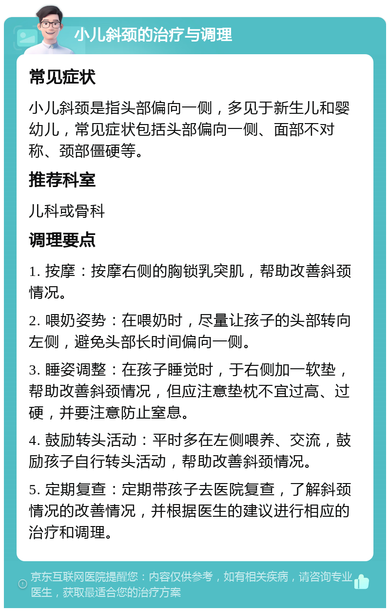 小儿斜颈的治疗与调理 常见症状 小儿斜颈是指头部偏向一侧，多见于新生儿和婴幼儿，常见症状包括头部偏向一侧、面部不对称、颈部僵硬等。 推荐科室 儿科或骨科 调理要点 1. 按摩：按摩右侧的胸锁乳突肌，帮助改善斜颈情况。 2. 喂奶姿势：在喂奶时，尽量让孩子的头部转向左侧，避免头部长时间偏向一侧。 3. 睡姿调整：在孩子睡觉时，于右侧加一软垫，帮助改善斜颈情况，但应注意垫枕不宜过高、过硬，并要注意防止窒息。 4. 鼓励转头活动：平时多在左侧喂养、交流，鼓励孩子自行转头活动，帮助改善斜颈情况。 5. 定期复查：定期带孩子去医院复查，了解斜颈情况的改善情况，并根据医生的建议进行相应的治疗和调理。