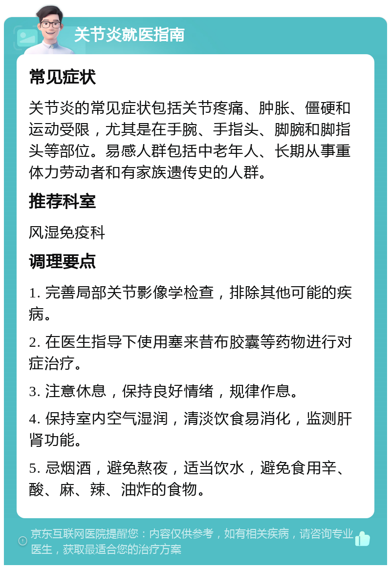 关节炎就医指南 常见症状 关节炎的常见症状包括关节疼痛、肿胀、僵硬和运动受限，尤其是在手腕、手指头、脚腕和脚指头等部位。易感人群包括中老年人、长期从事重体力劳动者和有家族遗传史的人群。 推荐科室 风湿免疫科 调理要点 1. 完善局部关节影像学检查，排除其他可能的疾病。 2. 在医生指导下使用塞来昔布胶囊等药物进行对症治疗。 3. 注意休息，保持良好情绪，规律作息。 4. 保持室内空气湿润，清淡饮食易消化，监测肝肾功能。 5. 忌烟酒，避免熬夜，适当饮水，避免食用辛、酸、麻、辣、油炸的食物。