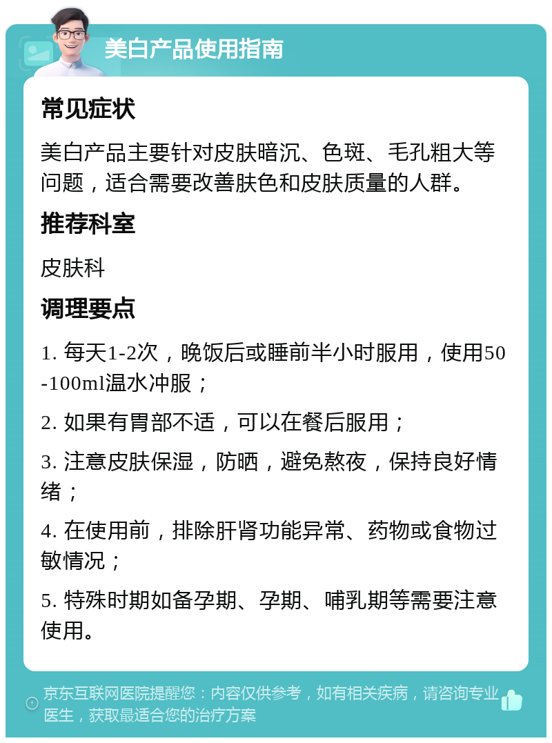 美白产品使用指南 常见症状 美白产品主要针对皮肤暗沉、色斑、毛孔粗大等问题，适合需要改善肤色和皮肤质量的人群。 推荐科室 皮肤科 调理要点 1. 每天1-2次，晚饭后或睡前半小时服用，使用50-100ml温水冲服； 2. 如果有胃部不适，可以在餐后服用； 3. 注意皮肤保湿，防晒，避免熬夜，保持良好情绪； 4. 在使用前，排除肝肾功能异常、药物或食物过敏情况； 5. 特殊时期如备孕期、孕期、哺乳期等需要注意使用。