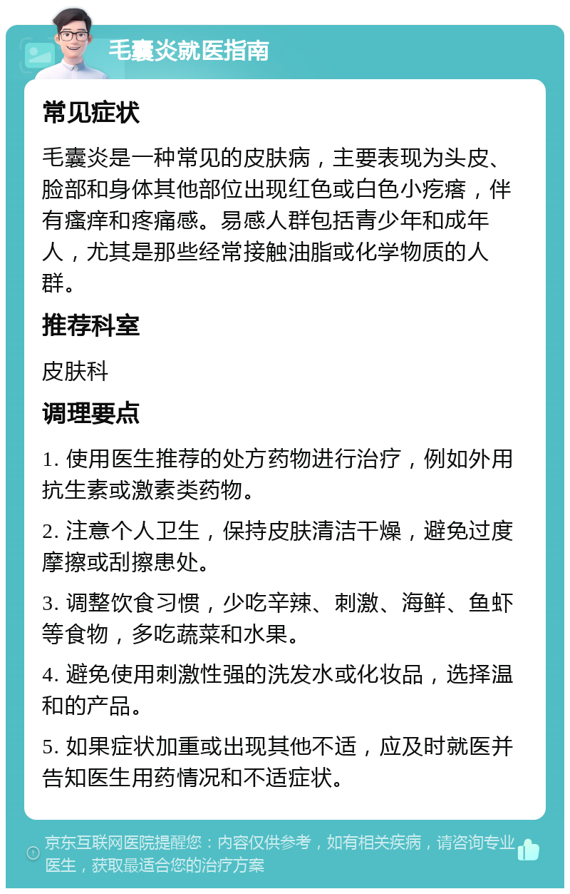 毛囊炎就医指南 常见症状 毛囊炎是一种常见的皮肤病，主要表现为头皮、脸部和身体其他部位出现红色或白色小疙瘩，伴有瘙痒和疼痛感。易感人群包括青少年和成年人，尤其是那些经常接触油脂或化学物质的人群。 推荐科室 皮肤科 调理要点 1. 使用医生推荐的处方药物进行治疗，例如外用抗生素或激素类药物。 2. 注意个人卫生，保持皮肤清洁干燥，避免过度摩擦或刮擦患处。 3. 调整饮食习惯，少吃辛辣、刺激、海鲜、鱼虾等食物，多吃蔬菜和水果。 4. 避免使用刺激性强的洗发水或化妆品，选择温和的产品。 5. 如果症状加重或出现其他不适，应及时就医并告知医生用药情况和不适症状。