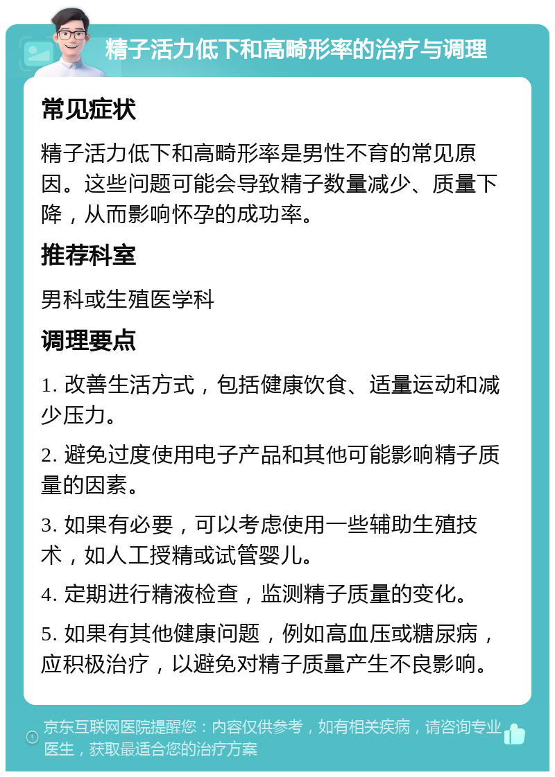 精子活力低下和高畸形率的治疗与调理 常见症状 精子活力低下和高畸形率是男性不育的常见原因。这些问题可能会导致精子数量减少、质量下降，从而影响怀孕的成功率。 推荐科室 男科或生殖医学科 调理要点 1. 改善生活方式，包括健康饮食、适量运动和减少压力。 2. 避免过度使用电子产品和其他可能影响精子质量的因素。 3. 如果有必要，可以考虑使用一些辅助生殖技术，如人工授精或试管婴儿。 4. 定期进行精液检查，监测精子质量的变化。 5. 如果有其他健康问题，例如高血压或糖尿病，应积极治疗，以避免对精子质量产生不良影响。