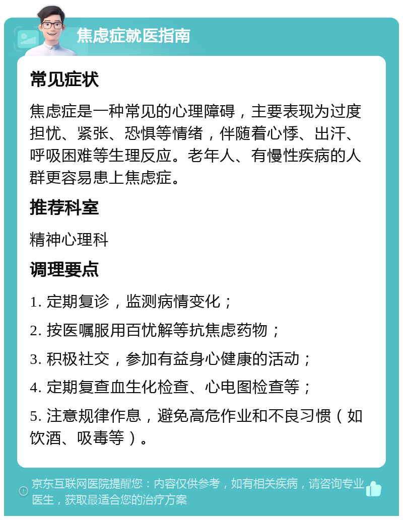 焦虑症就医指南 常见症状 焦虑症是一种常见的心理障碍，主要表现为过度担忧、紧张、恐惧等情绪，伴随着心悸、出汗、呼吸困难等生理反应。老年人、有慢性疾病的人群更容易患上焦虑症。 推荐科室 精神心理科 调理要点 1. 定期复诊，监测病情变化； 2. 按医嘱服用百忧解等抗焦虑药物； 3. 积极社交，参加有益身心健康的活动； 4. 定期复查血生化检查、心电图检查等； 5. 注意规律作息，避免高危作业和不良习惯（如饮酒、吸毒等）。