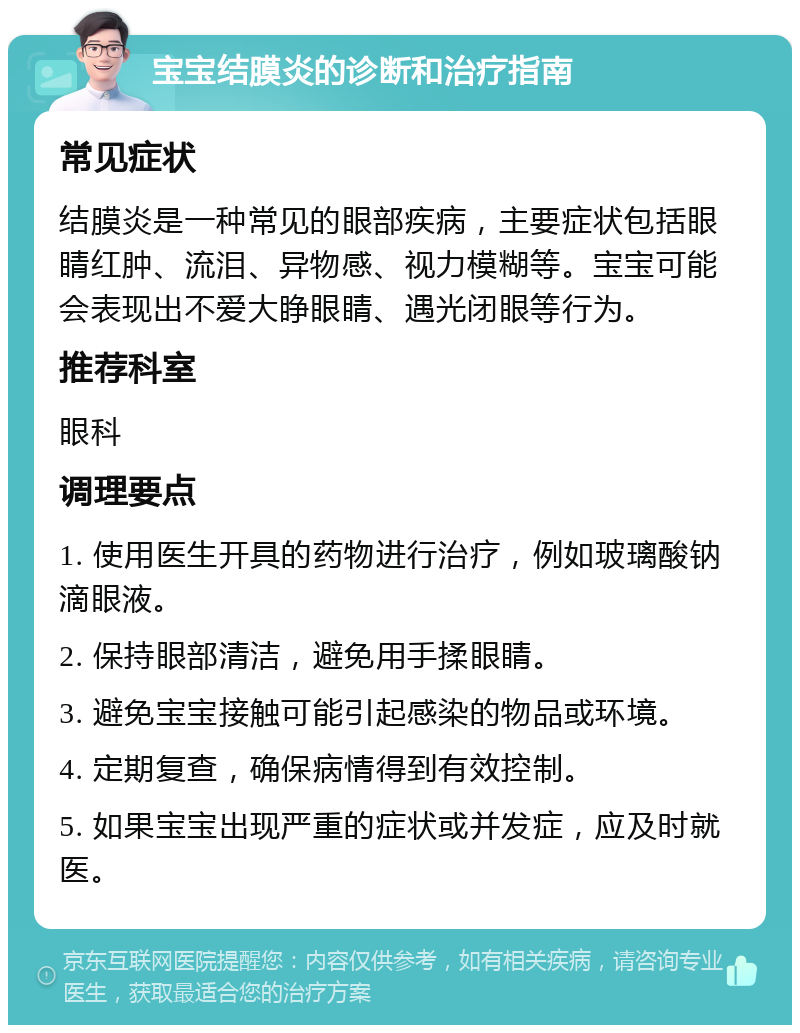 宝宝结膜炎的诊断和治疗指南 常见症状 结膜炎是一种常见的眼部疾病，主要症状包括眼睛红肿、流泪、异物感、视力模糊等。宝宝可能会表现出不爱大睁眼睛、遇光闭眼等行为。 推荐科室 眼科 调理要点 1. 使用医生开具的药物进行治疗，例如玻璃酸钠滴眼液。 2. 保持眼部清洁，避免用手揉眼睛。 3. 避免宝宝接触可能引起感染的物品或环境。 4. 定期复查，确保病情得到有效控制。 5. 如果宝宝出现严重的症状或并发症，应及时就医。