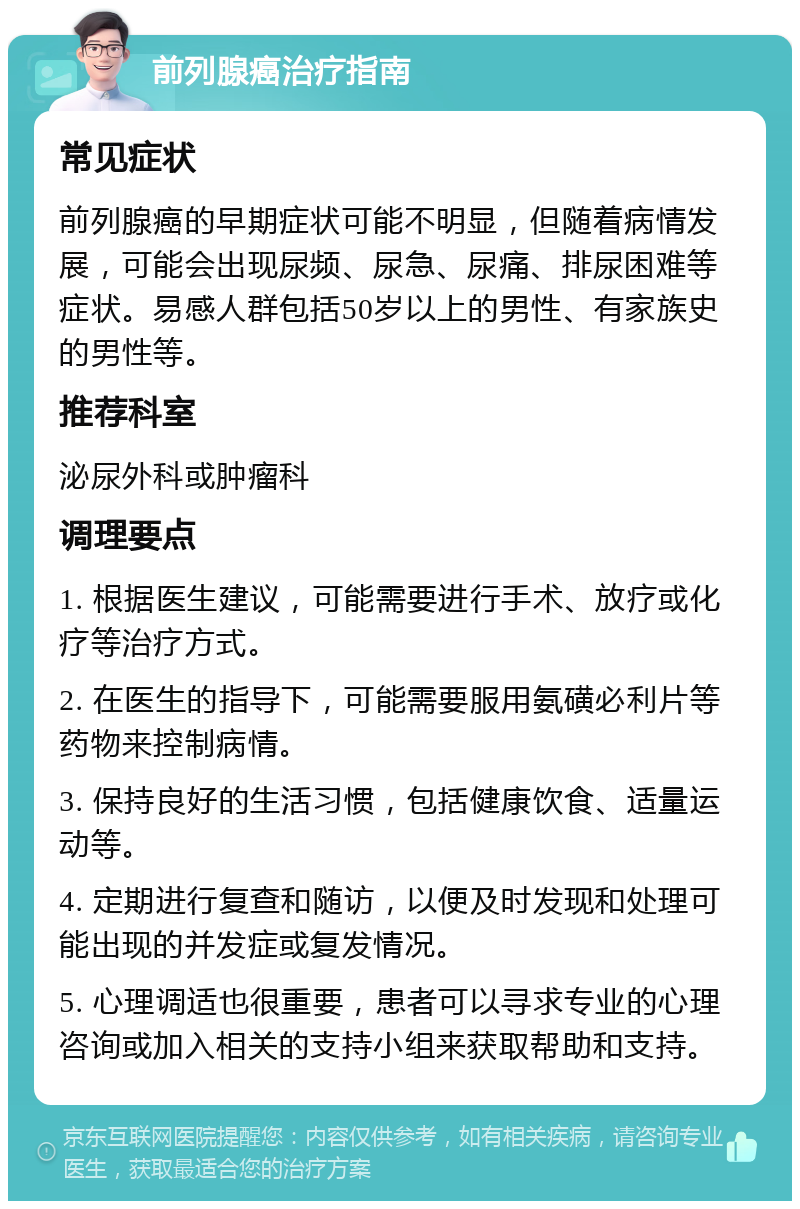 前列腺癌治疗指南 常见症状 前列腺癌的早期症状可能不明显，但随着病情发展，可能会出现尿频、尿急、尿痛、排尿困难等症状。易感人群包括50岁以上的男性、有家族史的男性等。 推荐科室 泌尿外科或肿瘤科 调理要点 1. 根据医生建议，可能需要进行手术、放疗或化疗等治疗方式。 2. 在医生的指导下，可能需要服用氨磺必利片等药物来控制病情。 3. 保持良好的生活习惯，包括健康饮食、适量运动等。 4. 定期进行复查和随访，以便及时发现和处理可能出现的并发症或复发情况。 5. 心理调适也很重要，患者可以寻求专业的心理咨询或加入相关的支持小组来获取帮助和支持。