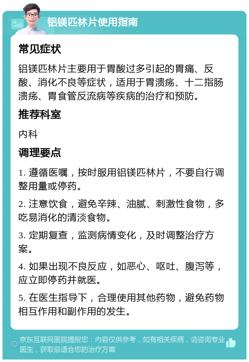 铝镁匹林片使用指南 常见症状 铝镁匹林片主要用于胃酸过多引起的胃痛、反酸、消化不良等症状，适用于胃溃疡、十二指肠溃疡、胃食管反流病等疾病的治疗和预防。 推荐科室 内科 调理要点 1. 遵循医嘱，按时服用铝镁匹林片，不要自行调整用量或停药。 2. 注意饮食，避免辛辣、油腻、刺激性食物，多吃易消化的清淡食物。 3. 定期复查，监测病情变化，及时调整治疗方案。 4. 如果出现不良反应，如恶心、呕吐、腹泻等，应立即停药并就医。 5. 在医生指导下，合理使用其他药物，避免药物相互作用和副作用的发生。