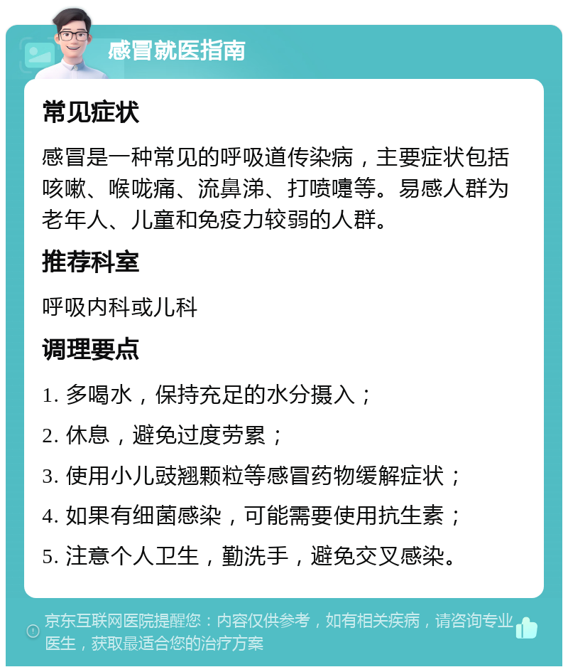 感冒就医指南 常见症状 感冒是一种常见的呼吸道传染病，主要症状包括咳嗽、喉咙痛、流鼻涕、打喷嚏等。易感人群为老年人、儿童和免疫力较弱的人群。 推荐科室 呼吸内科或儿科 调理要点 1. 多喝水，保持充足的水分摄入； 2. 休息，避免过度劳累； 3. 使用小儿豉翘颗粒等感冒药物缓解症状； 4. 如果有细菌感染，可能需要使用抗生素； 5. 注意个人卫生，勤洗手，避免交叉感染。