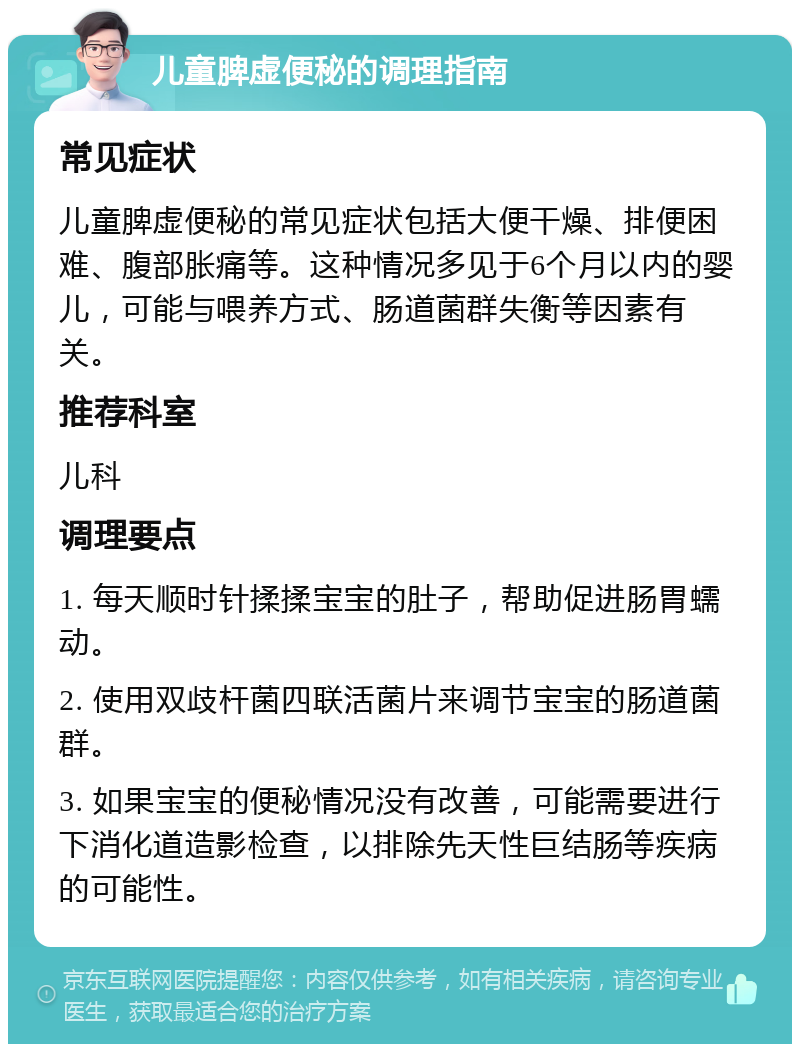 儿童脾虚便秘的调理指南 常见症状 儿童脾虚便秘的常见症状包括大便干燥、排便困难、腹部胀痛等。这种情况多见于6个月以内的婴儿，可能与喂养方式、肠道菌群失衡等因素有关。 推荐科室 儿科 调理要点 1. 每天顺时针揉揉宝宝的肚子，帮助促进肠胃蠕动。 2. 使用双歧杆菌四联活菌片来调节宝宝的肠道菌群。 3. 如果宝宝的便秘情况没有改善，可能需要进行下消化道造影检查，以排除先天性巨结肠等疾病的可能性。