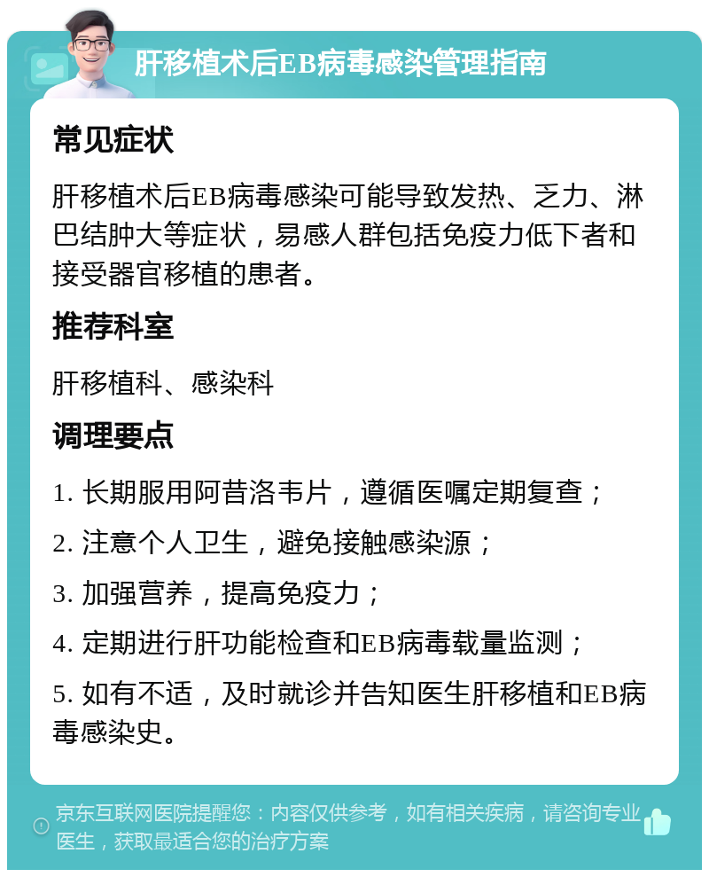 肝移植术后EB病毒感染管理指南 常见症状 肝移植术后EB病毒感染可能导致发热、乏力、淋巴结肿大等症状，易感人群包括免疫力低下者和接受器官移植的患者。 推荐科室 肝移植科、感染科 调理要点 1. 长期服用阿昔洛韦片，遵循医嘱定期复查； 2. 注意个人卫生，避免接触感染源； 3. 加强营养，提高免疫力； 4. 定期进行肝功能检查和EB病毒载量监测； 5. 如有不适，及时就诊并告知医生肝移植和EB病毒感染史。