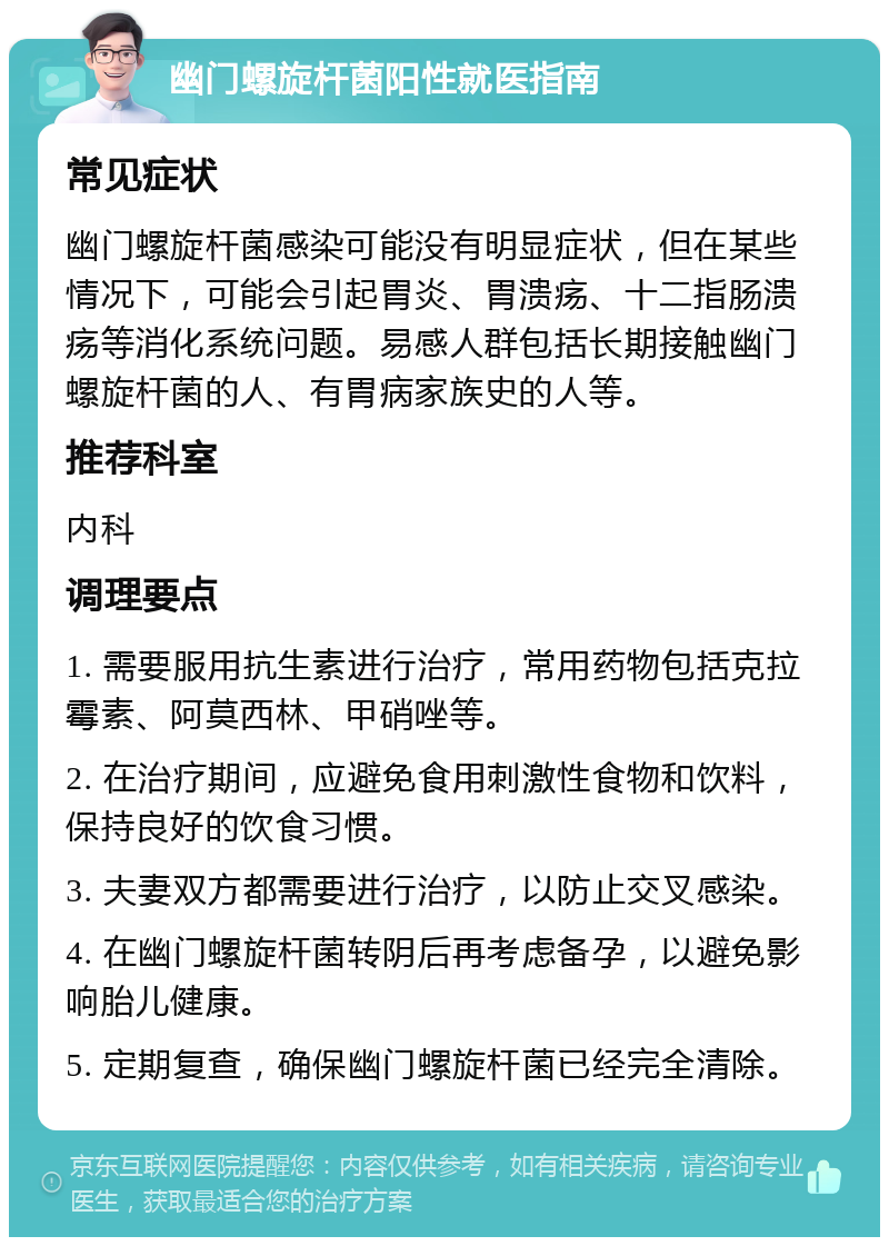 幽门螺旋杆菌阳性就医指南 常见症状 幽门螺旋杆菌感染可能没有明显症状，但在某些情况下，可能会引起胃炎、胃溃疡、十二指肠溃疡等消化系统问题。易感人群包括长期接触幽门螺旋杆菌的人、有胃病家族史的人等。 推荐科室 内科 调理要点 1. 需要服用抗生素进行治疗，常用药物包括克拉霉素、阿莫西林、甲硝唑等。 2. 在治疗期间，应避免食用刺激性食物和饮料，保持良好的饮食习惯。 3. 夫妻双方都需要进行治疗，以防止交叉感染。 4. 在幽门螺旋杆菌转阴后再考虑备孕，以避免影响胎儿健康。 5. 定期复查，确保幽门螺旋杆菌已经完全清除。