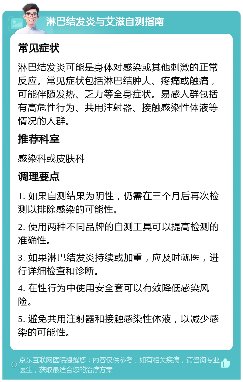 淋巴结发炎与艾滋自测指南 常见症状 淋巴结发炎可能是身体对感染或其他刺激的正常反应。常见症状包括淋巴结肿大、疼痛或触痛，可能伴随发热、乏力等全身症状。易感人群包括有高危性行为、共用注射器、接触感染性体液等情况的人群。 推荐科室 感染科或皮肤科 调理要点 1. 如果自测结果为阴性，仍需在三个月后再次检测以排除感染的可能性。 2. 使用两种不同品牌的自测工具可以提高检测的准确性。 3. 如果淋巴结发炎持续或加重，应及时就医，进行详细检查和诊断。 4. 在性行为中使用安全套可以有效降低感染风险。 5. 避免共用注射器和接触感染性体液，以减少感染的可能性。