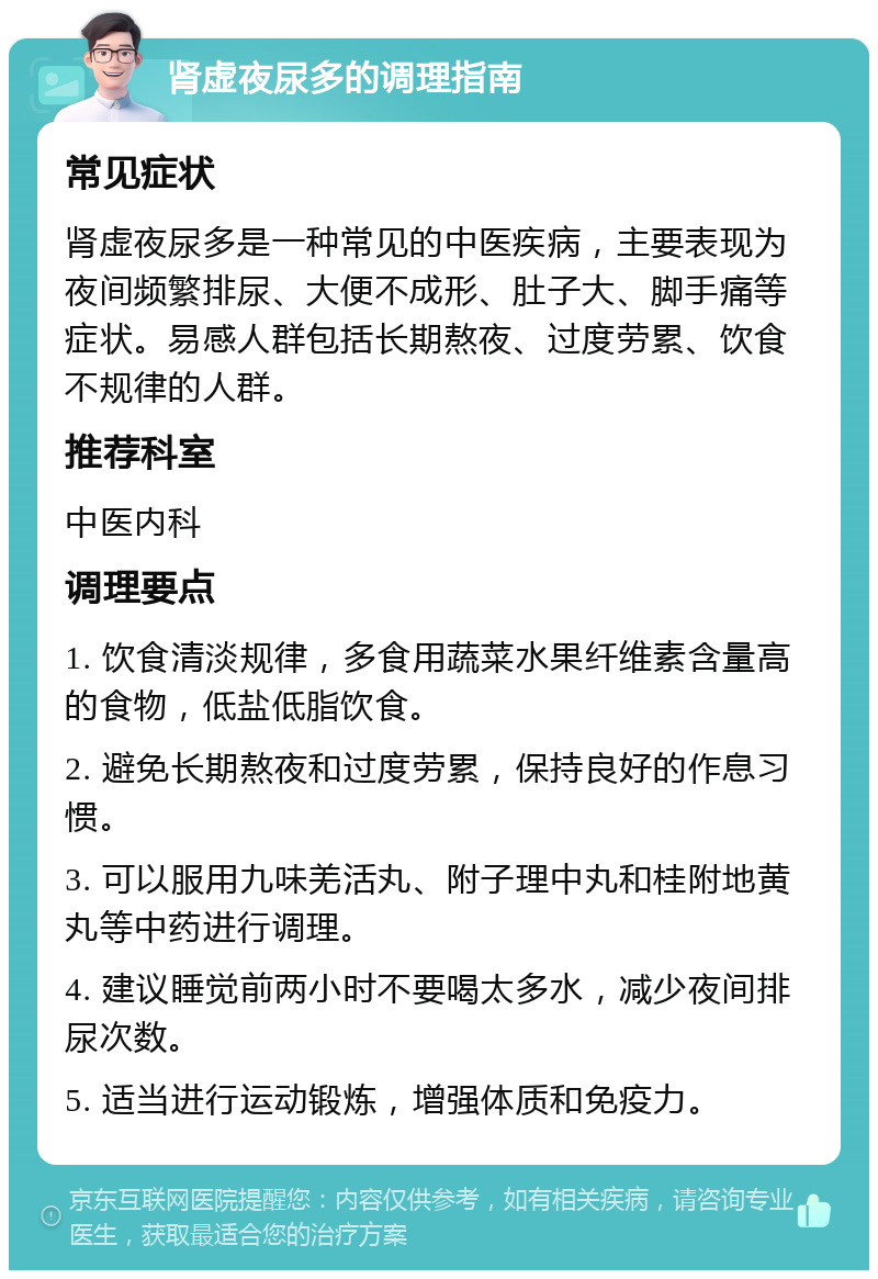 肾虚夜尿多的调理指南 常见症状 肾虚夜尿多是一种常见的中医疾病，主要表现为夜间频繁排尿、大便不成形、肚子大、脚手痛等症状。易感人群包括长期熬夜、过度劳累、饮食不规律的人群。 推荐科室 中医内科 调理要点 1. 饮食清淡规律，多食用蔬菜水果纤维素含量高的食物，低盐低脂饮食。 2. 避免长期熬夜和过度劳累，保持良好的作息习惯。 3. 可以服用九味羌活丸、附子理中丸和桂附地黄丸等中药进行调理。 4. 建议睡觉前两小时不要喝太多水，减少夜间排尿次数。 5. 适当进行运动锻炼，增强体质和免疫力。