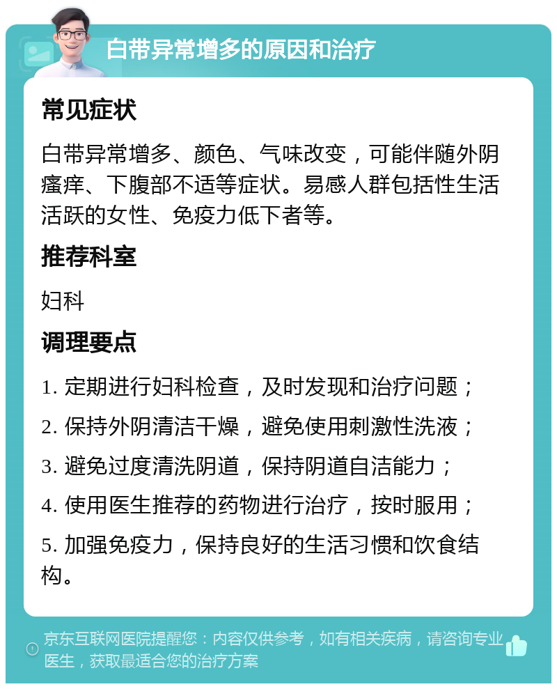 白带异常增多的原因和治疗 常见症状 白带异常增多、颜色、气味改变，可能伴随外阴瘙痒、下腹部不适等症状。易感人群包括性生活活跃的女性、免疫力低下者等。 推荐科室 妇科 调理要点 1. 定期进行妇科检查，及时发现和治疗问题； 2. 保持外阴清洁干燥，避免使用刺激性洗液； 3. 避免过度清洗阴道，保持阴道自洁能力； 4. 使用医生推荐的药物进行治疗，按时服用； 5. 加强免疫力，保持良好的生活习惯和饮食结构。