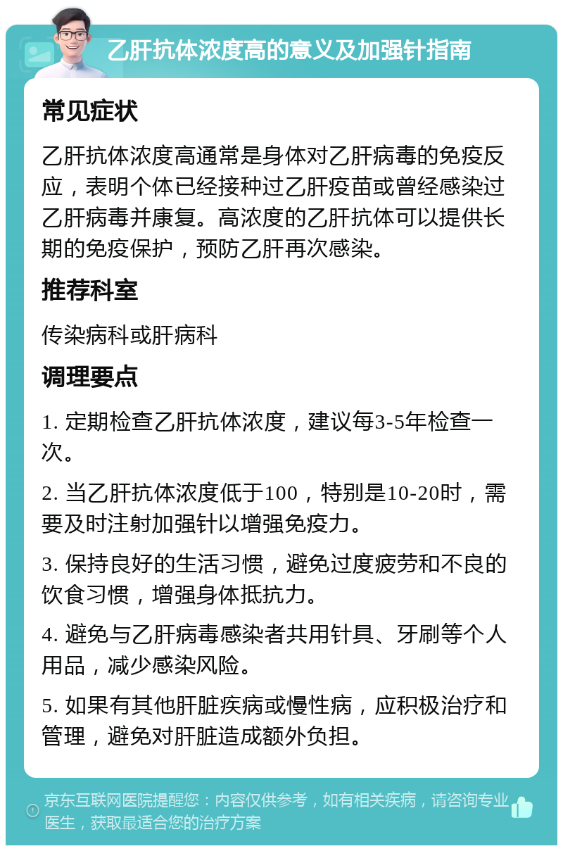 乙肝抗体浓度高的意义及加强针指南 常见症状 乙肝抗体浓度高通常是身体对乙肝病毒的免疫反应，表明个体已经接种过乙肝疫苗或曾经感染过乙肝病毒并康复。高浓度的乙肝抗体可以提供长期的免疫保护，预防乙肝再次感染。 推荐科室 传染病科或肝病科 调理要点 1. 定期检查乙肝抗体浓度，建议每3-5年检查一次。 2. 当乙肝抗体浓度低于100，特别是10-20时，需要及时注射加强针以增强免疫力。 3. 保持良好的生活习惯，避免过度疲劳和不良的饮食习惯，增强身体抵抗力。 4. 避免与乙肝病毒感染者共用针具、牙刷等个人用品，减少感染风险。 5. 如果有其他肝脏疾病或慢性病，应积极治疗和管理，避免对肝脏造成额外负担。