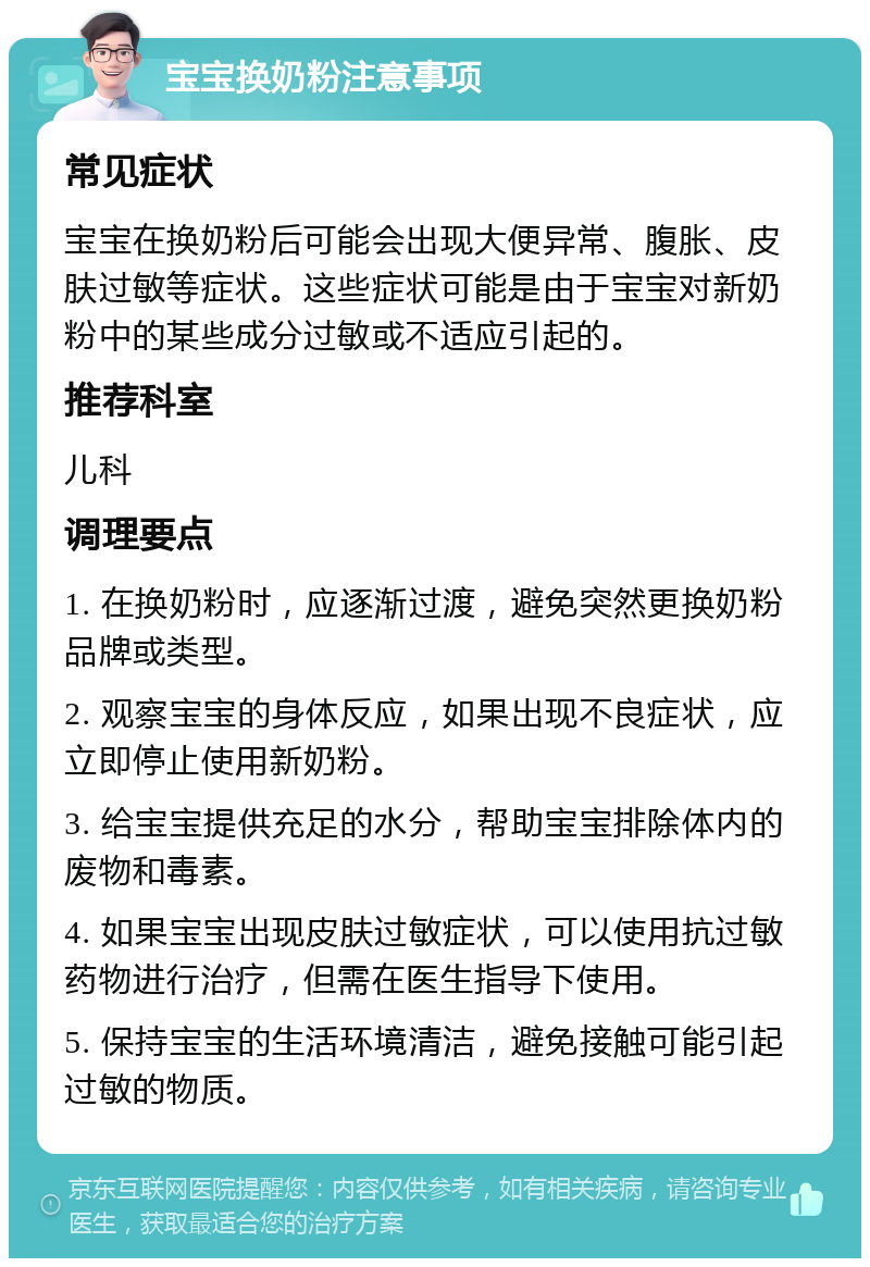 宝宝换奶粉注意事项 常见症状 宝宝在换奶粉后可能会出现大便异常、腹胀、皮肤过敏等症状。这些症状可能是由于宝宝对新奶粉中的某些成分过敏或不适应引起的。 推荐科室 儿科 调理要点 1. 在换奶粉时，应逐渐过渡，避免突然更换奶粉品牌或类型。 2. 观察宝宝的身体反应，如果出现不良症状，应立即停止使用新奶粉。 3. 给宝宝提供充足的水分，帮助宝宝排除体内的废物和毒素。 4. 如果宝宝出现皮肤过敏症状，可以使用抗过敏药物进行治疗，但需在医生指导下使用。 5. 保持宝宝的生活环境清洁，避免接触可能引起过敏的物质。