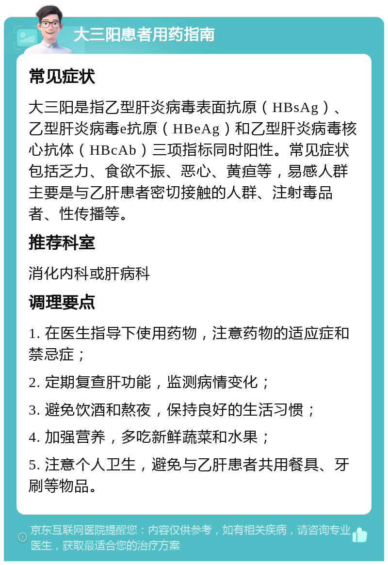 大三阳患者用药指南 常见症状 大三阳是指乙型肝炎病毒表面抗原（HBsAg）、乙型肝炎病毒e抗原（HBeAg）和乙型肝炎病毒核心抗体（HBcAb）三项指标同时阳性。常见症状包括乏力、食欲不振、恶心、黄疸等，易感人群主要是与乙肝患者密切接触的人群、注射毒品者、性传播等。 推荐科室 消化内科或肝病科 调理要点 1. 在医生指导下使用药物，注意药物的适应症和禁忌症； 2. 定期复查肝功能，监测病情变化； 3. 避免饮酒和熬夜，保持良好的生活习惯； 4. 加强营养，多吃新鲜蔬菜和水果； 5. 注意个人卫生，避免与乙肝患者共用餐具、牙刷等物品。