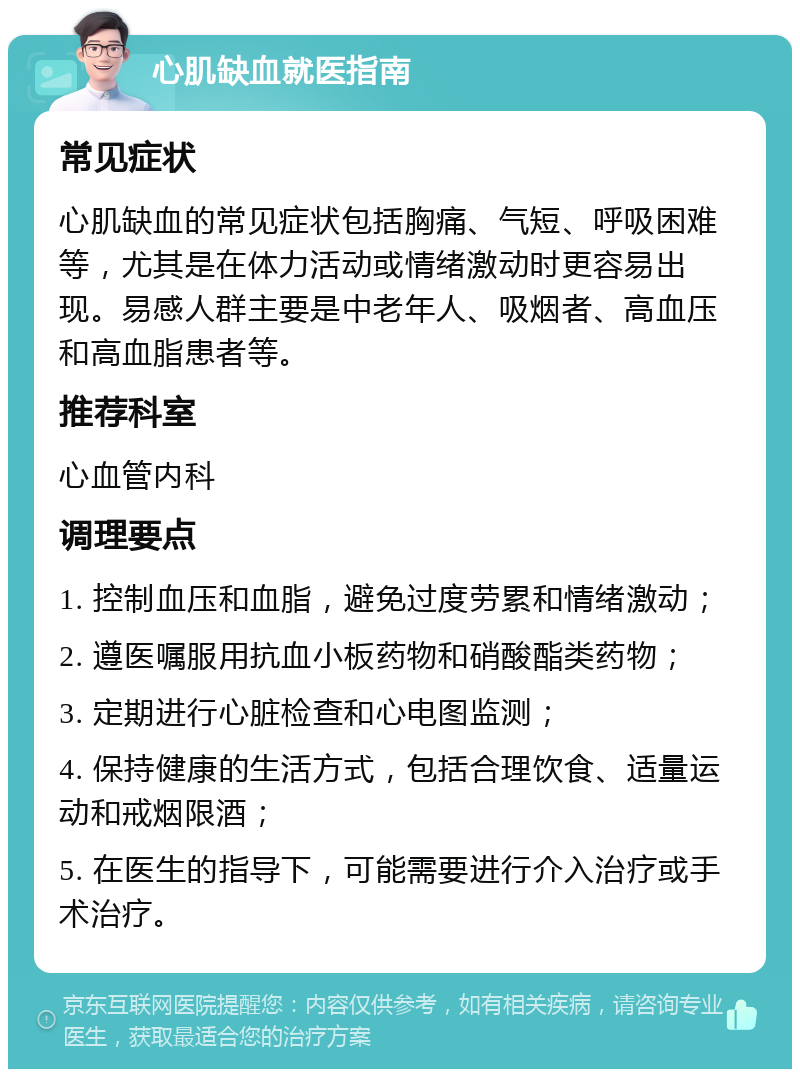 心肌缺血就医指南 常见症状 心肌缺血的常见症状包括胸痛、气短、呼吸困难等，尤其是在体力活动或情绪激动时更容易出现。易感人群主要是中老年人、吸烟者、高血压和高血脂患者等。 推荐科室 心血管内科 调理要点 1. 控制血压和血脂，避免过度劳累和情绪激动； 2. 遵医嘱服用抗血小板药物和硝酸酯类药物； 3. 定期进行心脏检查和心电图监测； 4. 保持健康的生活方式，包括合理饮食、适量运动和戒烟限酒； 5. 在医生的指导下，可能需要进行介入治疗或手术治疗。