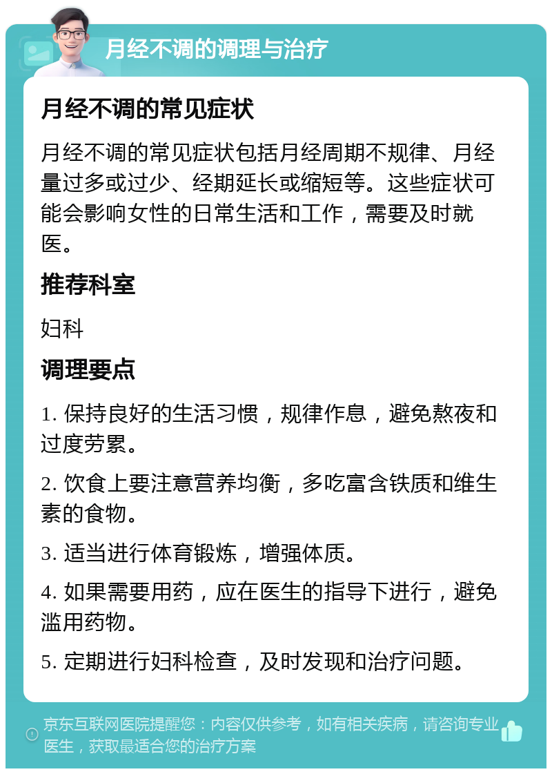 月经不调的调理与治疗 月经不调的常见症状 月经不调的常见症状包括月经周期不规律、月经量过多或过少、经期延长或缩短等。这些症状可能会影响女性的日常生活和工作，需要及时就医。 推荐科室 妇科 调理要点 1. 保持良好的生活习惯，规律作息，避免熬夜和过度劳累。 2. 饮食上要注意营养均衡，多吃富含铁质和维生素的食物。 3. 适当进行体育锻炼，增强体质。 4. 如果需要用药，应在医生的指导下进行，避免滥用药物。 5. 定期进行妇科检查，及时发现和治疗问题。