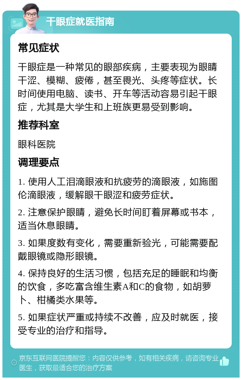 干眼症就医指南 常见症状 干眼症是一种常见的眼部疾病，主要表现为眼睛干涩、模糊、疲倦，甚至畏光、头疼等症状。长时间使用电脑、读书、开车等活动容易引起干眼症，尤其是大学生和上班族更易受到影响。 推荐科室 眼科医院 调理要点 1. 使用人工泪滴眼液和抗疲劳的滴眼液，如施图伦滴眼液，缓解眼干眼涩和疲劳症状。 2. 注意保护眼睛，避免长时间盯着屏幕或书本，适当休息眼睛。 3. 如果度数有变化，需要重新验光，可能需要配戴眼镜或隐形眼镜。 4. 保持良好的生活习惯，包括充足的睡眠和均衡的饮食，多吃富含维生素A和C的食物，如胡萝卜、柑橘类水果等。 5. 如果症状严重或持续不改善，应及时就医，接受专业的治疗和指导。