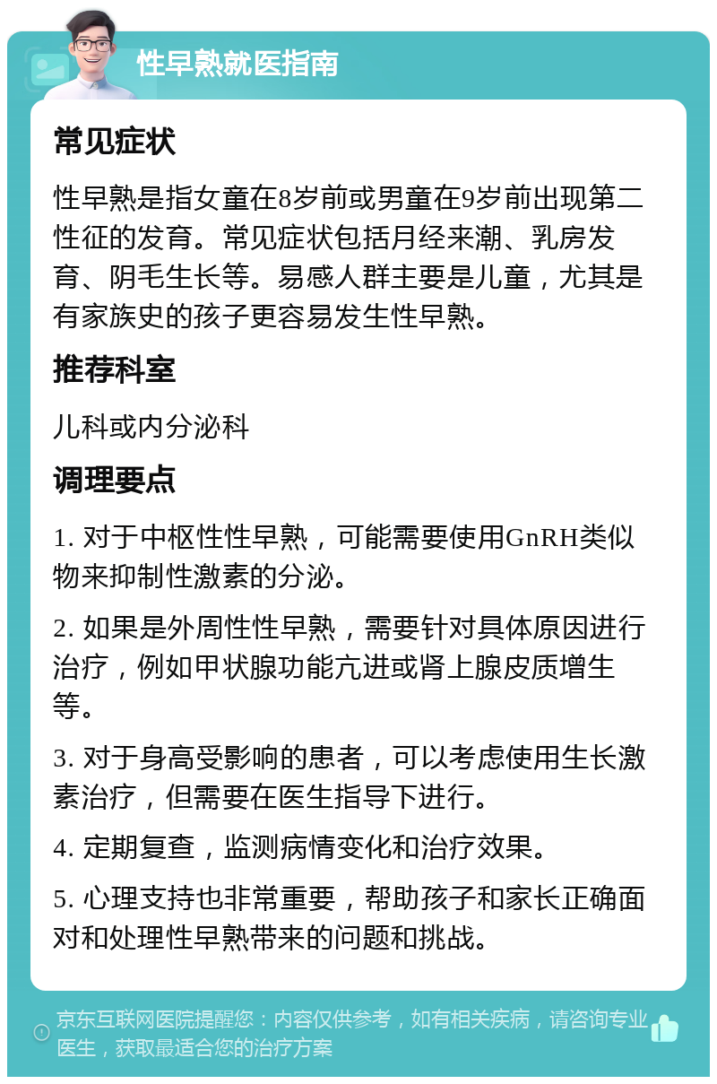 性早熟就医指南 常见症状 性早熟是指女童在8岁前或男童在9岁前出现第二性征的发育。常见症状包括月经来潮、乳房发育、阴毛生长等。易感人群主要是儿童，尤其是有家族史的孩子更容易发生性早熟。 推荐科室 儿科或内分泌科 调理要点 1. 对于中枢性性早熟，可能需要使用GnRH类似物来抑制性激素的分泌。 2. 如果是外周性性早熟，需要针对具体原因进行治疗，例如甲状腺功能亢进或肾上腺皮质增生等。 3. 对于身高受影响的患者，可以考虑使用生长激素治疗，但需要在医生指导下进行。 4. 定期复查，监测病情变化和治疗效果。 5. 心理支持也非常重要，帮助孩子和家长正确面对和处理性早熟带来的问题和挑战。