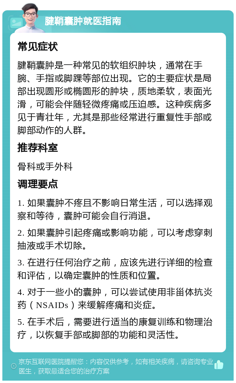 腱鞘囊肿就医指南 常见症状 腱鞘囊肿是一种常见的软组织肿块，通常在手腕、手指或脚踝等部位出现。它的主要症状是局部出现圆形或椭圆形的肿块，质地柔软，表面光滑，可能会伴随轻微疼痛或压迫感。这种疾病多见于青壮年，尤其是那些经常进行重复性手部或脚部动作的人群。 推荐科室 骨科或手外科 调理要点 1. 如果囊肿不疼且不影响日常生活，可以选择观察和等待，囊肿可能会自行消退。 2. 如果囊肿引起疼痛或影响功能，可以考虑穿刺抽液或手术切除。 3. 在进行任何治疗之前，应该先进行详细的检查和评估，以确定囊肿的性质和位置。 4. 对于一些小的囊肿，可以尝试使用非甾体抗炎药（NSAIDs）来缓解疼痛和炎症。 5. 在手术后，需要进行适当的康复训练和物理治疗，以恢复手部或脚部的功能和灵活性。