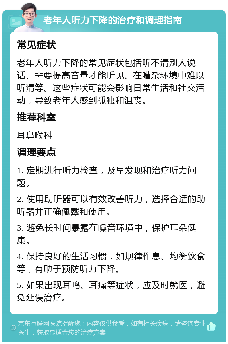 老年人听力下降的治疗和调理指南 常见症状 老年人听力下降的常见症状包括听不清别人说话、需要提高音量才能听见、在嘈杂环境中难以听清等。这些症状可能会影响日常生活和社交活动，导致老年人感到孤独和沮丧。 推荐科室 耳鼻喉科 调理要点 1. 定期进行听力检查，及早发现和治疗听力问题。 2. 使用助听器可以有效改善听力，选择合适的助听器并正确佩戴和使用。 3. 避免长时间暴露在噪音环境中，保护耳朵健康。 4. 保持良好的生活习惯，如规律作息、均衡饮食等，有助于预防听力下降。 5. 如果出现耳鸣、耳痛等症状，应及时就医，避免延误治疗。