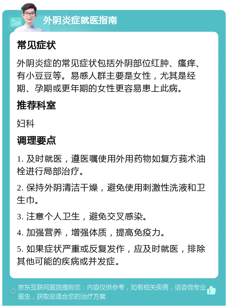 外阴炎症就医指南 常见症状 外阴炎症的常见症状包括外阴部位红肿、瘙痒、有小豆豆等。易感人群主要是女性，尤其是经期、孕期或更年期的女性更容易患上此病。 推荐科室 妇科 调理要点 1. 及时就医，遵医嘱使用外用药物如复方莪术油栓进行局部治疗。 2. 保持外阴清洁干燥，避免使用刺激性洗液和卫生巾。 3. 注意个人卫生，避免交叉感染。 4. 加强营养，增强体质，提高免疫力。 5. 如果症状严重或反复发作，应及时就医，排除其他可能的疾病或并发症。