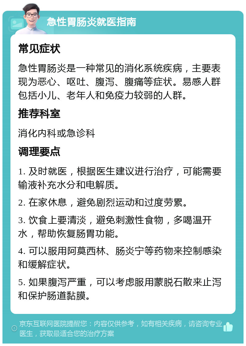 急性胃肠炎就医指南 常见症状 急性胃肠炎是一种常见的消化系统疾病，主要表现为恶心、呕吐、腹泻、腹痛等症状。易感人群包括小儿、老年人和免疫力较弱的人群。 推荐科室 消化内科或急诊科 调理要点 1. 及时就医，根据医生建议进行治疗，可能需要输液补充水分和电解质。 2. 在家休息，避免剧烈运动和过度劳累。 3. 饮食上要清淡，避免刺激性食物，多喝温开水，帮助恢复肠胃功能。 4. 可以服用阿莫西林、肠炎宁等药物来控制感染和缓解症状。 5. 如果腹泻严重，可以考虑服用蒙脱石散来止泻和保护肠道黏膜。