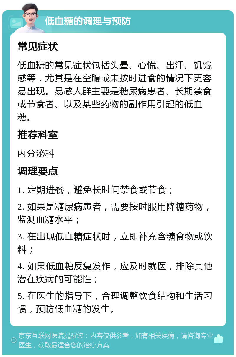 低血糖的调理与预防 常见症状 低血糖的常见症状包括头晕、心慌、出汗、饥饿感等，尤其是在空腹或未按时进食的情况下更容易出现。易感人群主要是糖尿病患者、长期禁食或节食者、以及某些药物的副作用引起的低血糖。 推荐科室 内分泌科 调理要点 1. 定期进餐，避免长时间禁食或节食； 2. 如果是糖尿病患者，需要按时服用降糖药物，监测血糖水平； 3. 在出现低血糖症状时，立即补充含糖食物或饮料； 4. 如果低血糖反复发作，应及时就医，排除其他潜在疾病的可能性； 5. 在医生的指导下，合理调整饮食结构和生活习惯，预防低血糖的发生。