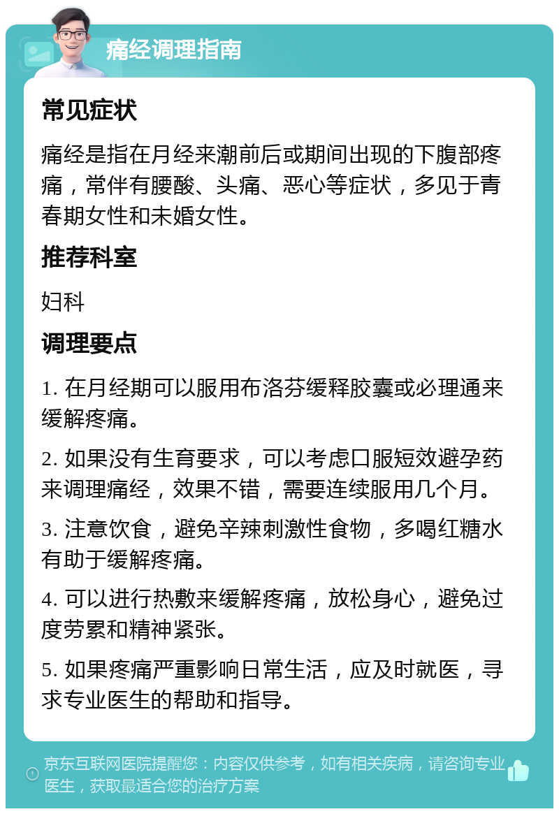 痛经调理指南 常见症状 痛经是指在月经来潮前后或期间出现的下腹部疼痛，常伴有腰酸、头痛、恶心等症状，多见于青春期女性和未婚女性。 推荐科室 妇科 调理要点 1. 在月经期可以服用布洛芬缓释胶囊或必理通来缓解疼痛。 2. 如果没有生育要求，可以考虑口服短效避孕药来调理痛经，效果不错，需要连续服用几个月。 3. 注意饮食，避免辛辣刺激性食物，多喝红糖水有助于缓解疼痛。 4. 可以进行热敷来缓解疼痛，放松身心，避免过度劳累和精神紧张。 5. 如果疼痛严重影响日常生活，应及时就医，寻求专业医生的帮助和指导。