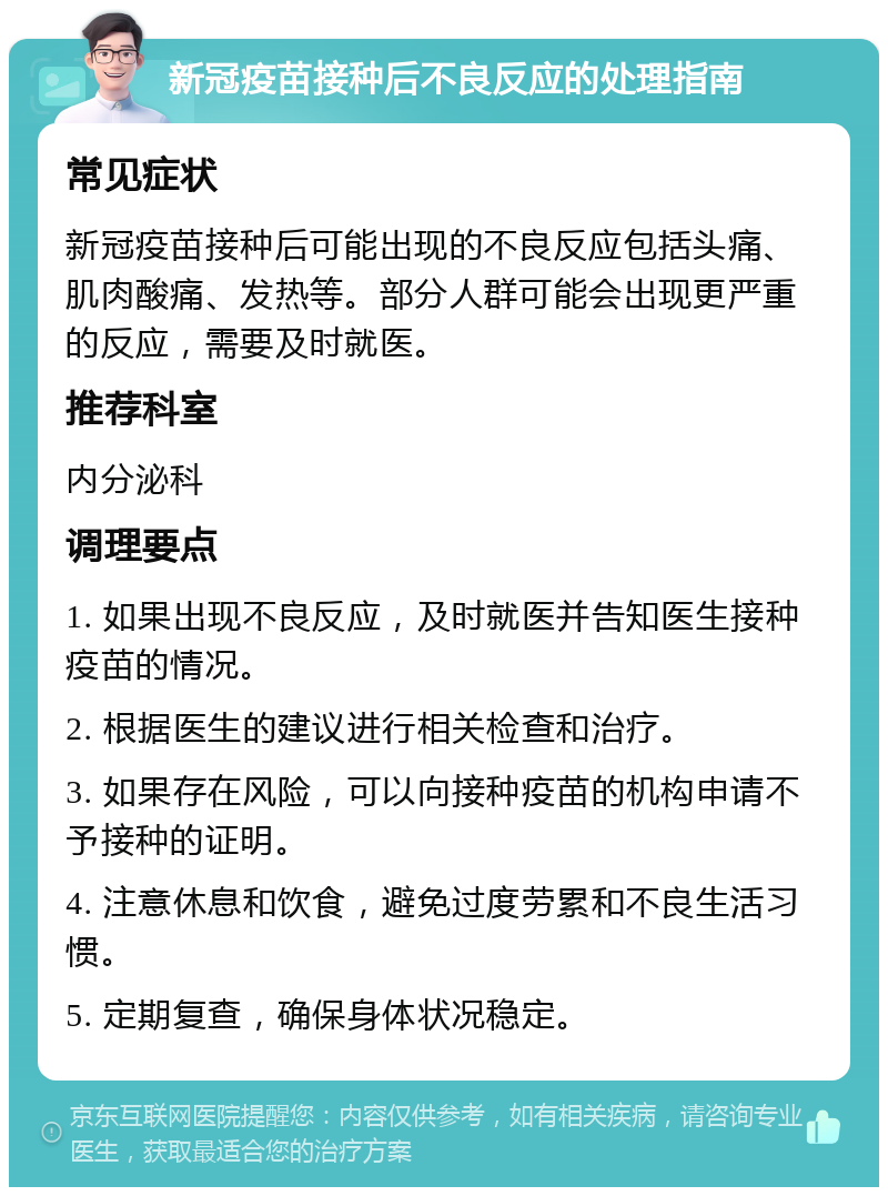 新冠疫苗接种后不良反应的处理指南 常见症状 新冠疫苗接种后可能出现的不良反应包括头痛、肌肉酸痛、发热等。部分人群可能会出现更严重的反应，需要及时就医。 推荐科室 内分泌科 调理要点 1. 如果出现不良反应，及时就医并告知医生接种疫苗的情况。 2. 根据医生的建议进行相关检查和治疗。 3. 如果存在风险，可以向接种疫苗的机构申请不予接种的证明。 4. 注意休息和饮食，避免过度劳累和不良生活习惯。 5. 定期复查，确保身体状况稳定。