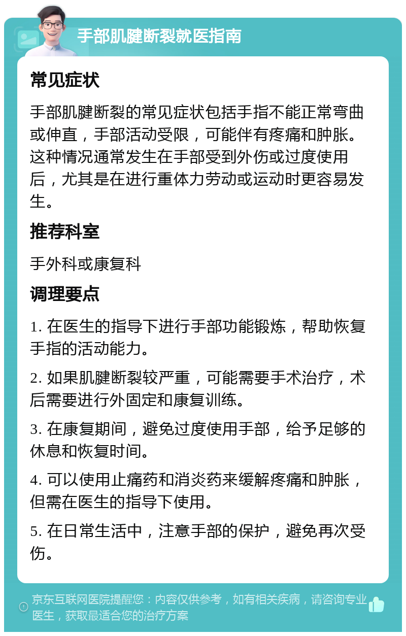 手部肌腱断裂就医指南 常见症状 手部肌腱断裂的常见症状包括手指不能正常弯曲或伸直，手部活动受限，可能伴有疼痛和肿胀。这种情况通常发生在手部受到外伤或过度使用后，尤其是在进行重体力劳动或运动时更容易发生。 推荐科室 手外科或康复科 调理要点 1. 在医生的指导下进行手部功能锻炼，帮助恢复手指的活动能力。 2. 如果肌腱断裂较严重，可能需要手术治疗，术后需要进行外固定和康复训练。 3. 在康复期间，避免过度使用手部，给予足够的休息和恢复时间。 4. 可以使用止痛药和消炎药来缓解疼痛和肿胀，但需在医生的指导下使用。 5. 在日常生活中，注意手部的保护，避免再次受伤。