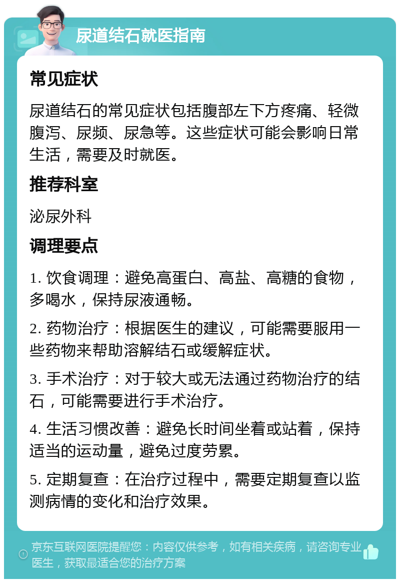 尿道结石就医指南 常见症状 尿道结石的常见症状包括腹部左下方疼痛、轻微腹泻、尿频、尿急等。这些症状可能会影响日常生活，需要及时就医。 推荐科室 泌尿外科 调理要点 1. 饮食调理：避免高蛋白、高盐、高糖的食物，多喝水，保持尿液通畅。 2. 药物治疗：根据医生的建议，可能需要服用一些药物来帮助溶解结石或缓解症状。 3. 手术治疗：对于较大或无法通过药物治疗的结石，可能需要进行手术治疗。 4. 生活习惯改善：避免长时间坐着或站着，保持适当的运动量，避免过度劳累。 5. 定期复查：在治疗过程中，需要定期复查以监测病情的变化和治疗效果。