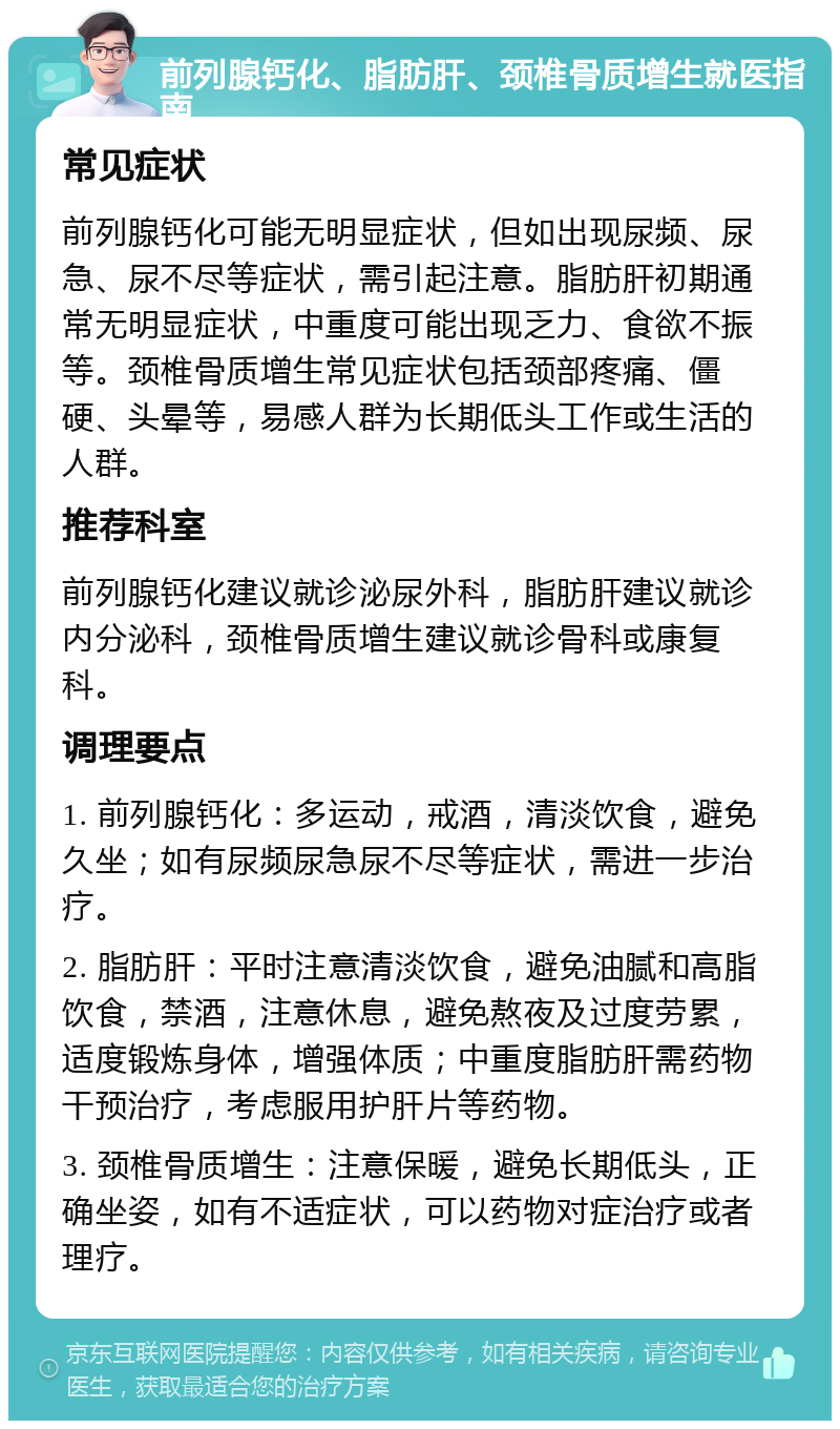 前列腺钙化、脂肪肝、颈椎骨质增生就医指南 常见症状 前列腺钙化可能无明显症状，但如出现尿频、尿急、尿不尽等症状，需引起注意。脂肪肝初期通常无明显症状，中重度可能出现乏力、食欲不振等。颈椎骨质增生常见症状包括颈部疼痛、僵硬、头晕等，易感人群为长期低头工作或生活的人群。 推荐科室 前列腺钙化建议就诊泌尿外科，脂肪肝建议就诊内分泌科，颈椎骨质增生建议就诊骨科或康复科。 调理要点 1. 前列腺钙化：多运动，戒酒，清淡饮食，避免久坐；如有尿频尿急尿不尽等症状，需进一步治疗。 2. 脂肪肝：平时注意清淡饮食，避免油腻和高脂饮食，禁酒，注意休息，避免熬夜及过度劳累，适度锻炼身体，增强体质；中重度脂肪肝需药物干预治疗，考虑服用护肝片等药物。 3. 颈椎骨质增生：注意保暖，避免长期低头，正确坐姿，如有不适症状，可以药物对症治疗或者理疗。