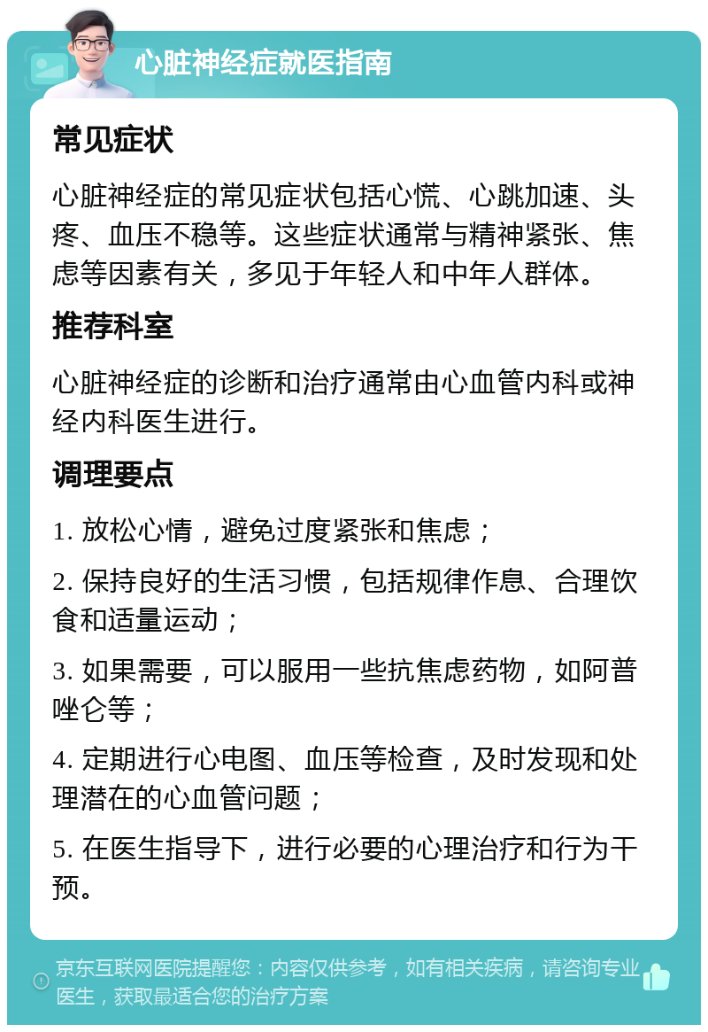 心脏神经症就医指南 常见症状 心脏神经症的常见症状包括心慌、心跳加速、头疼、血压不稳等。这些症状通常与精神紧张、焦虑等因素有关，多见于年轻人和中年人群体。 推荐科室 心脏神经症的诊断和治疗通常由心血管内科或神经内科医生进行。 调理要点 1. 放松心情，避免过度紧张和焦虑； 2. 保持良好的生活习惯，包括规律作息、合理饮食和适量运动； 3. 如果需要，可以服用一些抗焦虑药物，如阿普唑仑等； 4. 定期进行心电图、血压等检查，及时发现和处理潜在的心血管问题； 5. 在医生指导下，进行必要的心理治疗和行为干预。