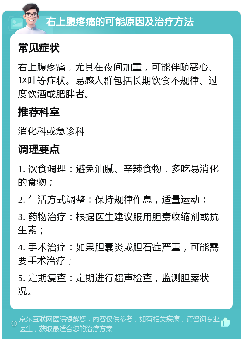 右上腹疼痛的可能原因及治疗方法 常见症状 右上腹疼痛，尤其在夜间加重，可能伴随恶心、呕吐等症状。易感人群包括长期饮食不规律、过度饮酒或肥胖者。 推荐科室 消化科或急诊科 调理要点 1. 饮食调理：避免油腻、辛辣食物，多吃易消化的食物； 2. 生活方式调整：保持规律作息，适量运动； 3. 药物治疗：根据医生建议服用胆囊收缩剂或抗生素； 4. 手术治疗：如果胆囊炎或胆石症严重，可能需要手术治疗； 5. 定期复查：定期进行超声检查，监测胆囊状况。