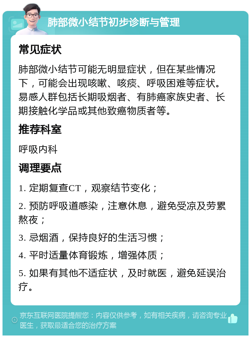 肺部微小结节初步诊断与管理 常见症状 肺部微小结节可能无明显症状，但在某些情况下，可能会出现咳嗽、咳痰、呼吸困难等症状。易感人群包括长期吸烟者、有肺癌家族史者、长期接触化学品或其他致癌物质者等。 推荐科室 呼吸内科 调理要点 1. 定期复查CT，观察结节变化； 2. 预防呼吸道感染，注意休息，避免受凉及劳累熬夜； 3. 忌烟酒，保持良好的生活习惯； 4. 平时适量体育锻炼，增强体质； 5. 如果有其他不适症状，及时就医，避免延误治疗。