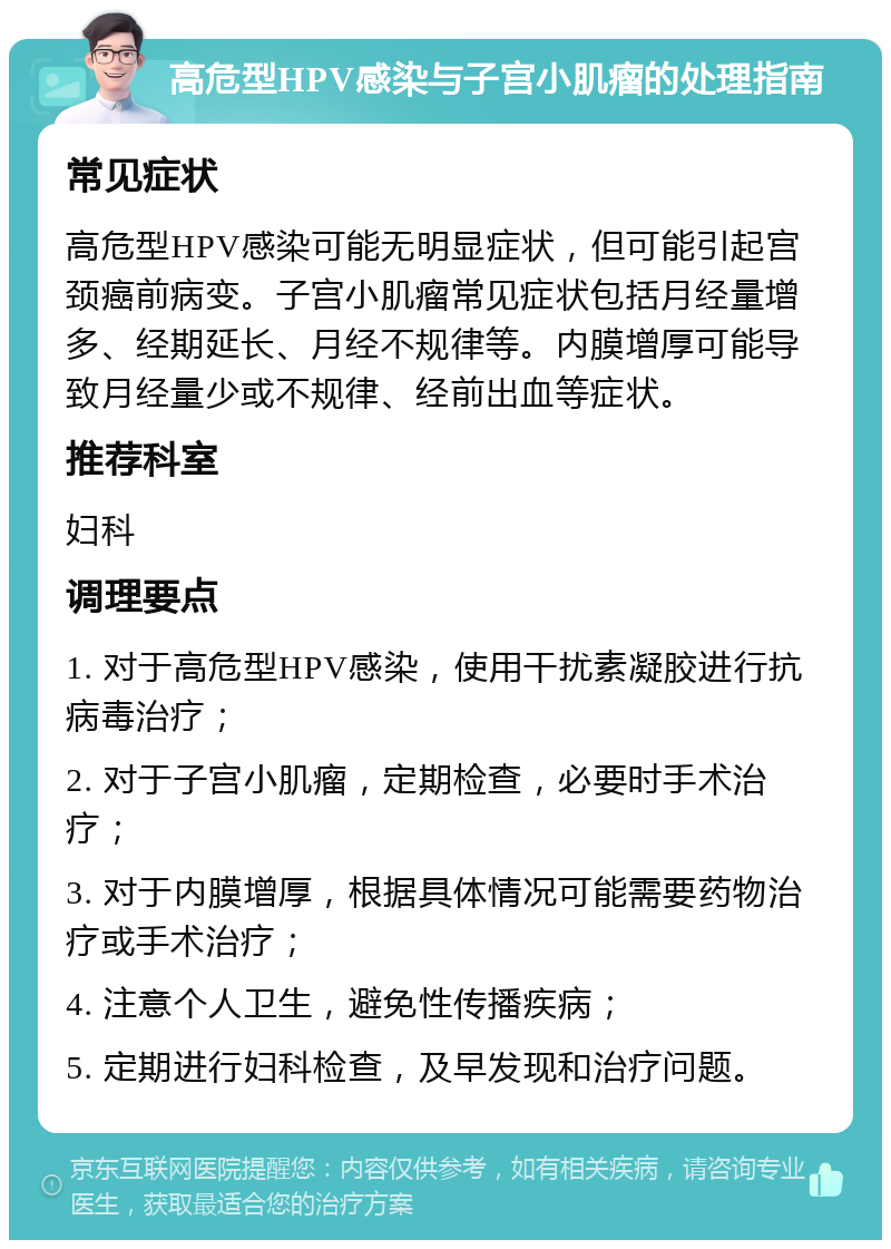 高危型HPV感染与子宫小肌瘤的处理指南 常见症状 高危型HPV感染可能无明显症状，但可能引起宫颈癌前病变。子宫小肌瘤常见症状包括月经量增多、经期延长、月经不规律等。内膜增厚可能导致月经量少或不规律、经前出血等症状。 推荐科室 妇科 调理要点 1. 对于高危型HPV感染，使用干扰素凝胶进行抗病毒治疗； 2. 对于子宫小肌瘤，定期检查，必要时手术治疗； 3. 对于内膜增厚，根据具体情况可能需要药物治疗或手术治疗； 4. 注意个人卫生，避免性传播疾病； 5. 定期进行妇科检查，及早发现和治疗问题。