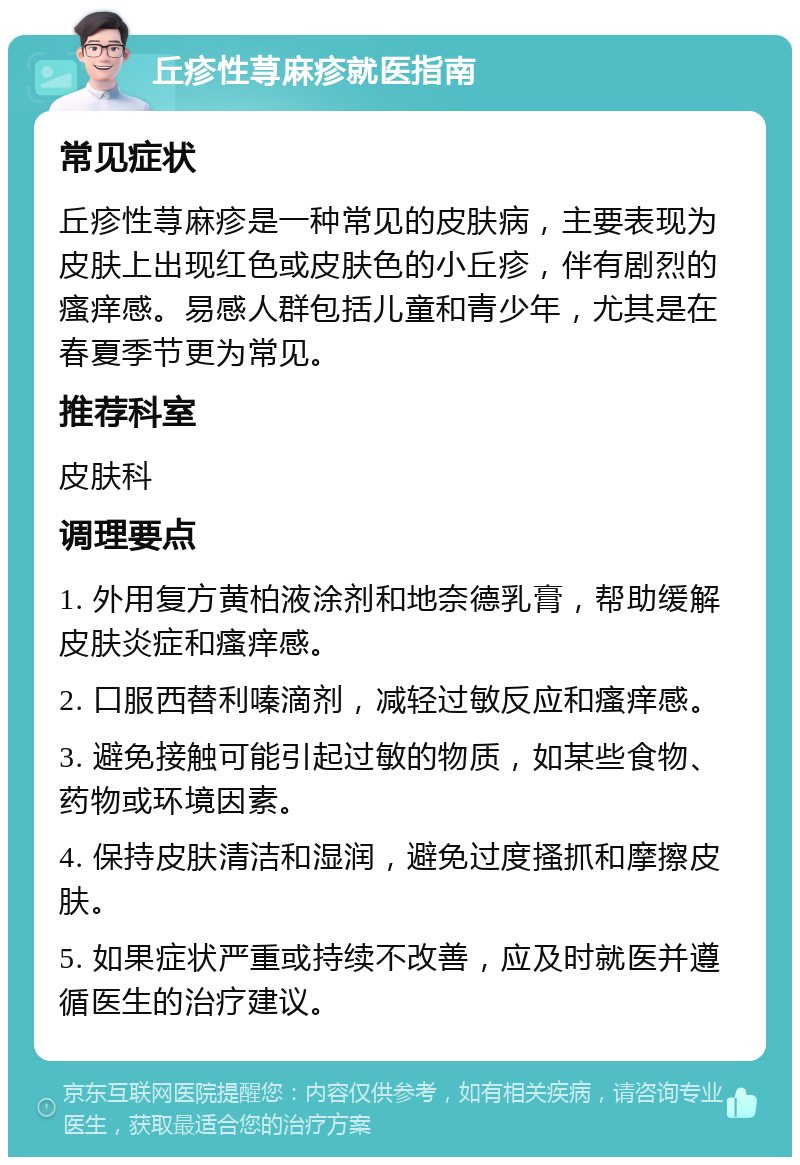 丘疹性荨麻疹就医指南 常见症状 丘疹性荨麻疹是一种常见的皮肤病，主要表现为皮肤上出现红色或皮肤色的小丘疹，伴有剧烈的瘙痒感。易感人群包括儿童和青少年，尤其是在春夏季节更为常见。 推荐科室 皮肤科 调理要点 1. 外用复方黄柏液涂剂和地奈德乳膏，帮助缓解皮肤炎症和瘙痒感。 2. 口服西替利嗪滴剂，减轻过敏反应和瘙痒感。 3. 避免接触可能引起过敏的物质，如某些食物、药物或环境因素。 4. 保持皮肤清洁和湿润，避免过度搔抓和摩擦皮肤。 5. 如果症状严重或持续不改善，应及时就医并遵循医生的治疗建议。