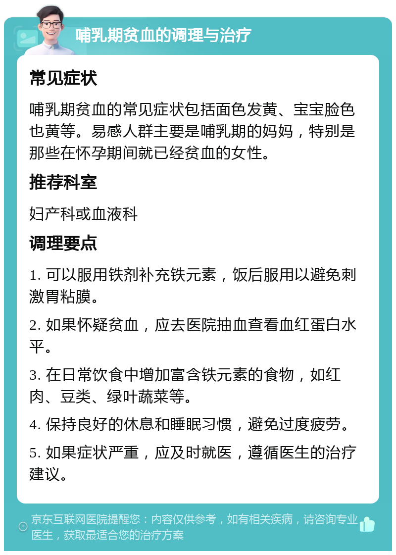 哺乳期贫血的调理与治疗 常见症状 哺乳期贫血的常见症状包括面色发黄、宝宝脸色也黄等。易感人群主要是哺乳期的妈妈，特别是那些在怀孕期间就已经贫血的女性。 推荐科室 妇产科或血液科 调理要点 1. 可以服用铁剂补充铁元素，饭后服用以避免刺激胃粘膜。 2. 如果怀疑贫血，应去医院抽血查看血红蛋白水平。 3. 在日常饮食中增加富含铁元素的食物，如红肉、豆类、绿叶蔬菜等。 4. 保持良好的休息和睡眠习惯，避免过度疲劳。 5. 如果症状严重，应及时就医，遵循医生的治疗建议。