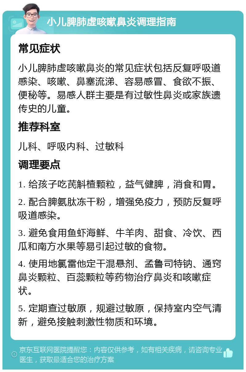 小儿脾肺虚咳嗽鼻炎调理指南 常见症状 小儿脾肺虚咳嗽鼻炎的常见症状包括反复呼吸道感染、咳嗽、鼻塞流涕、容易感冒、食欲不振、便秘等。易感人群主要是有过敏性鼻炎或家族遗传史的儿童。 推荐科室 儿科、呼吸内科、过敏科 调理要点 1. 给孩子吃芪斛楂颗粒，益气健脾，消食和胃。 2. 配合脾氨肽冻干粉，增强免疫力，预防反复呼吸道感染。 3. 避免食用鱼虾海鲜、牛羊肉、甜食、冷饮、西瓜和南方水果等易引起过敏的食物。 4. 使用地氯雷他定干混悬剂、孟鲁司特钠、通窍鼻炎颗粒、百蕊颗粒等药物治疗鼻炎和咳嗽症状。 5. 定期查过敏原，规避过敏原，保持室内空气清新，避免接触刺激性物质和环境。