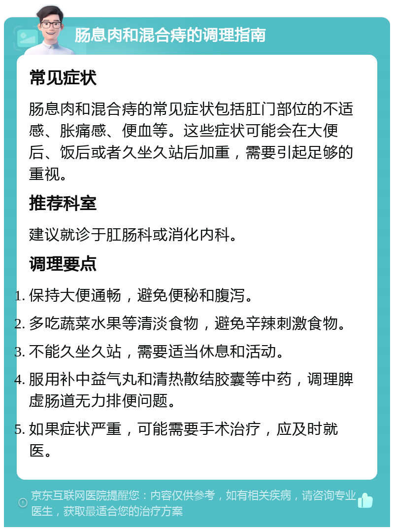 肠息肉和混合痔的调理指南 常见症状 肠息肉和混合痔的常见症状包括肛门部位的不适感、胀痛感、便血等。这些症状可能会在大便后、饭后或者久坐久站后加重，需要引起足够的重视。 推荐科室 建议就诊于肛肠科或消化内科。 调理要点 保持大便通畅，避免便秘和腹泻。 多吃蔬菜水果等清淡食物，避免辛辣刺激食物。 不能久坐久站，需要适当休息和活动。 服用补中益气丸和清热散结胶囊等中药，调理脾虚肠道无力排便问题。 如果症状严重，可能需要手术治疗，应及时就医。