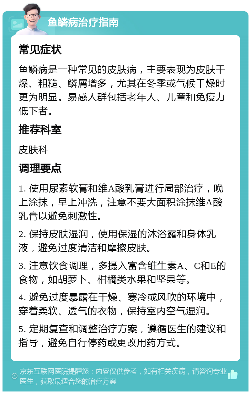 鱼鳞病治疗指南 常见症状 鱼鳞病是一种常见的皮肤病，主要表现为皮肤干燥、粗糙、鳞屑增多，尤其在冬季或气候干燥时更为明显。易感人群包括老年人、儿童和免疫力低下者。 推荐科室 皮肤科 调理要点 1. 使用尿素软膏和维A酸乳膏进行局部治疗，晚上涂抹，早上冲洗，注意不要大面积涂抹维A酸乳膏以避免刺激性。 2. 保持皮肤湿润，使用保湿的沐浴露和身体乳液，避免过度清洁和摩擦皮肤。 3. 注意饮食调理，多摄入富含维生素A、C和E的食物，如胡萝卜、柑橘类水果和坚果等。 4. 避免过度暴露在干燥、寒冷或风吹的环境中，穿着柔软、透气的衣物，保持室内空气湿润。 5. 定期复查和调整治疗方案，遵循医生的建议和指导，避免自行停药或更改用药方式。